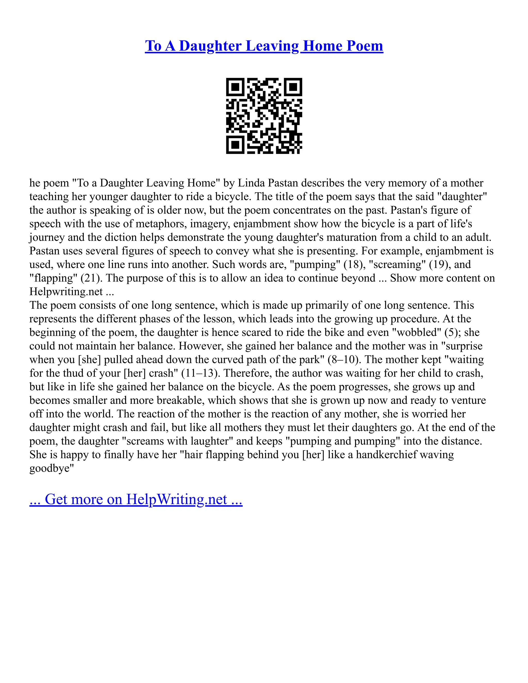 To A Daughter Leaving Home Poem
he poem "To a Daughter Leaving Home" by Linda Pastan describes the very memory of a mother
teaching her younger daughter to ride a bicycle. The title of the poem says that the said "daughter"
the author is speaking of is older now, but the poem concentrates on the past. Pastan's figure of
speech with the use of metaphors, imagery, enjambment show how the bicycle is a part of life's
journey and the diction helps demonstrate the young daughter's maturation from a child to an adult.
Pastan uses several figures of speech to convey what she is presenting. For example, enjambment is
used, where one line runs into another. Such words are, "pumping" (18), "screaming" (19), and
"flapping" (21). The purpose of this is to allow an idea to continue beyond ... Show more content on
Helpwriting.net ...
The poem consists of one long sentence, which is made up primarily of one long sentence. This
represents the different phases of the lesson, which leads into the growing up procedure. At the
beginning of the poem, the daughter is hence scared to ride the bike and even "wobbled" (5); she
could not maintain her balance. However, she gained her balance and the mother was in "surprise
when you [she] pulled ahead down the curved path of the park" (8–10). The mother kept "waiting
for the thud of your [her] crash" (11–13). Therefore, the author was waiting for her child to crash,
but like in life she gained her balance on the bicycle. As the poem progresses, she grows up and
becomes smaller and more breakable, which shows that she is grown up now and ready to venture
off into the world. The reaction of the mother is the reaction of any mother, she is worried her
daughter might crash and fail, but like all mothers they must let their daughters go. At the end of the
poem, the daughter "screams with laughter" and keeps "pumping and pumping" into the distance.
She is happy to finally have her "hair flapping behind you [her] like a handkerchief waving
goodbye"
... Get more on HelpWriting.net ...
 