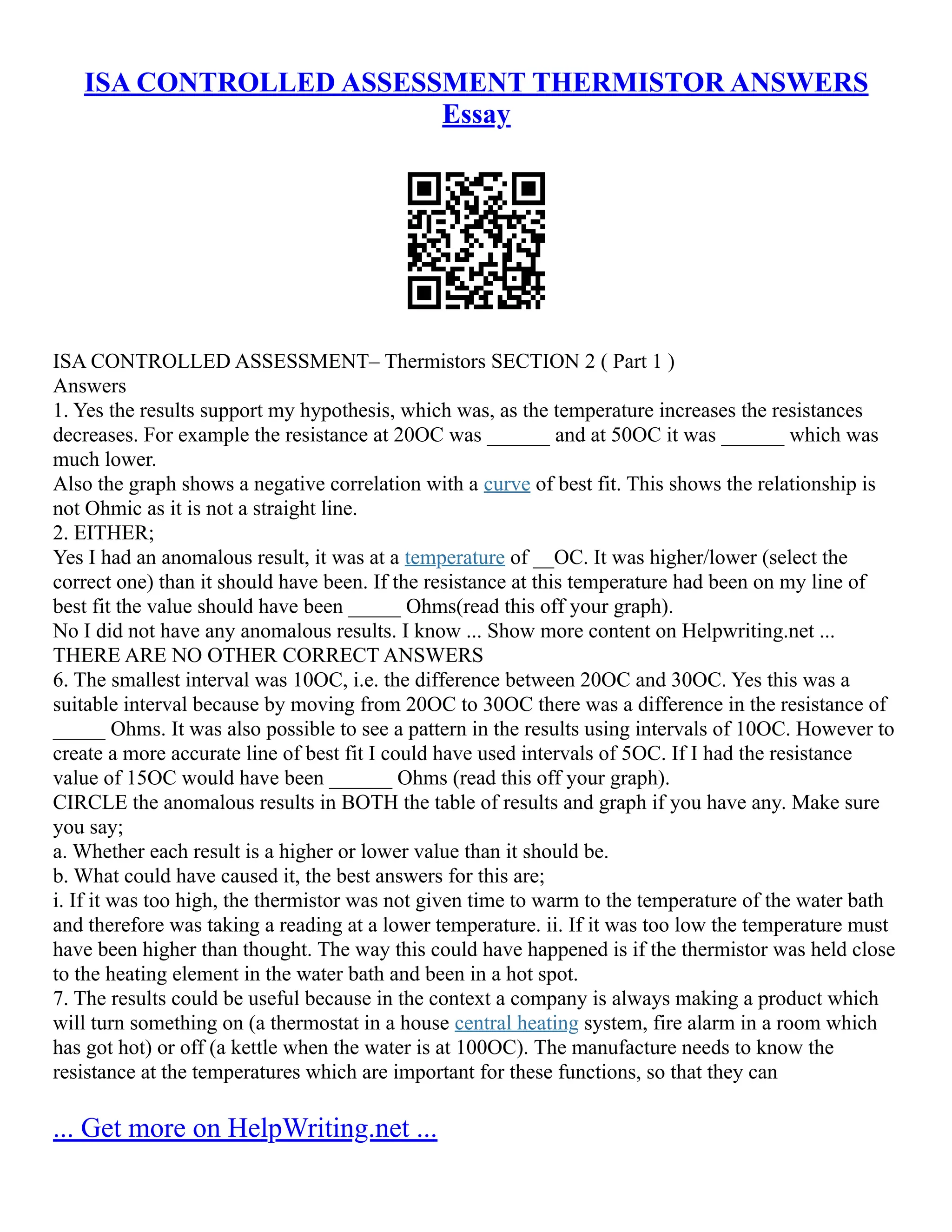 ISA CONTROLLED ASSESSMENT THERMISTOR ANSWERS
Essay
ISA CONTROLLED ASSESSMENT– Thermistors SECTION 2 ( Part 1 )
Answers
1. Yes the results support my hypothesis, which was, as the temperature increases the resistances
decreases. For example the resistance at 20OC was ______ and at 50OC it was ______ which was
much lower.
Also the graph shows a negative correlation with a curve of best fit. This shows the relationship is
not Ohmic as it is not a straight line.
2. EITHER;
Yes I had an anomalous result, it was at a temperature of __OC. It was higher/lower (select the
correct one) than it should have been. If the resistance at this temperature had been on my line of
best fit the value should have been _____ Ohms(read this off your graph).
No I did not have any anomalous results. I know ... Show more content on Helpwriting.net ...
THERE ARE NO OTHER CORRECT ANSWERS
6. The smallest interval was 10OC, i.e. the difference between 20OC and 30OC. Yes this was a
suitable interval because by moving from 20OC to 30OC there was a difference in the resistance of
_____ Ohms. It was also possible to see a pattern in the results using intervals of 10OC. However to
create a more accurate line of best fit I could have used intervals of 5OC. If I had the resistance
value of 15OC would have been ______ Ohms (read this off your graph).
CIRCLE the anomalous results in BOTH the table of results and graph if you have any. Make sure
you say;
a. Whether each result is a higher or lower value than it should be.
b. What could have caused it, the best answers for this are;
i. If it was too high, the thermistor was not given time to warm to the temperature of the water bath
and therefore was taking a reading at a lower temperature. ii. If it was too low the temperature must
have been higher than thought. The way this could have happened is if the thermistor was held close
to the heating element in the water bath and been in a hot spot.
7. The results could be useful because in the context a company is always making a product which
will turn something on (a thermostat in a house central heating system, fire alarm in a room which
has got hot) or off (a kettle when the water is at 100OC). The manufacture needs to know the
resistance at the temperatures which are important for these functions, so that they can
... Get more on HelpWriting.net ...
 