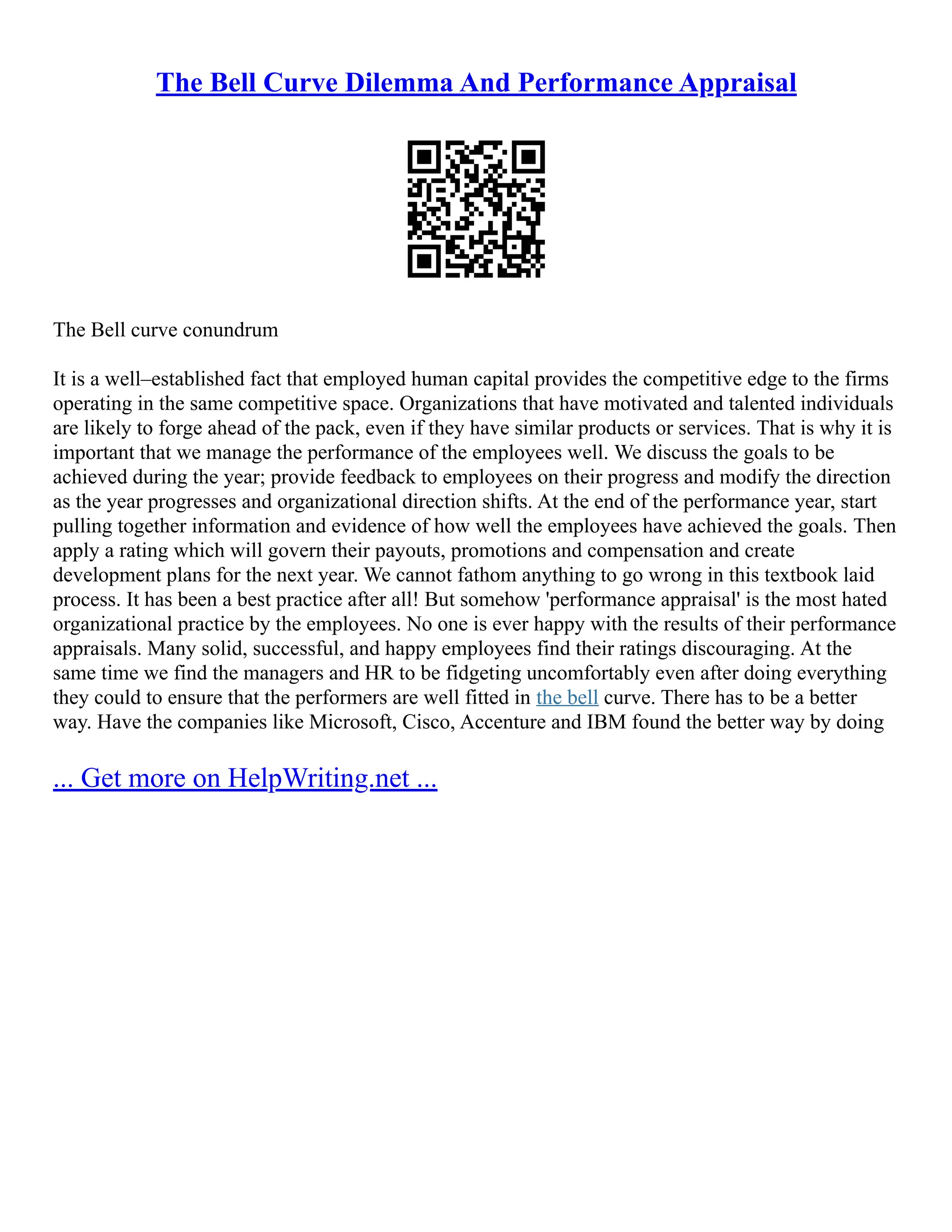 The Bell Curve Dilemma And Performance Appraisal
The Bell curve conundrum
It is a well–established fact that employed human capital provides the competitive edge to the firms
operating in the same competitive space. Organizations that have motivated and talented individuals
are likely to forge ahead of the pack, even if they have similar products or services. That is why it is
important that we manage the performance of the employees well. We discuss the goals to be
achieved during the year; provide feedback to employees on their progress and modify the direction
as the year progresses and organizational direction shifts. At the end of the performance year, start
pulling together information and evidence of how well the employees have achieved the goals. Then
apply a rating which will govern their payouts, promotions and compensation and create
development plans for the next year. We cannot fathom anything to go wrong in this textbook laid
process. It has been a best practice after all! But somehow 'performance appraisal' is the most hated
organizational practice by the employees. No one is ever happy with the results of their performance
appraisals. Many solid, successful, and happy employees find their ratings discouraging. At the
same time we find the managers and HR to be fidgeting uncomfortably even after doing everything
they could to ensure that the performers are well fitted in the bell curve. There has to be a better
way. Have the companies like Microsoft, Cisco, Accenture and IBM found the better way by doing
... Get more on HelpWriting.net ...
 