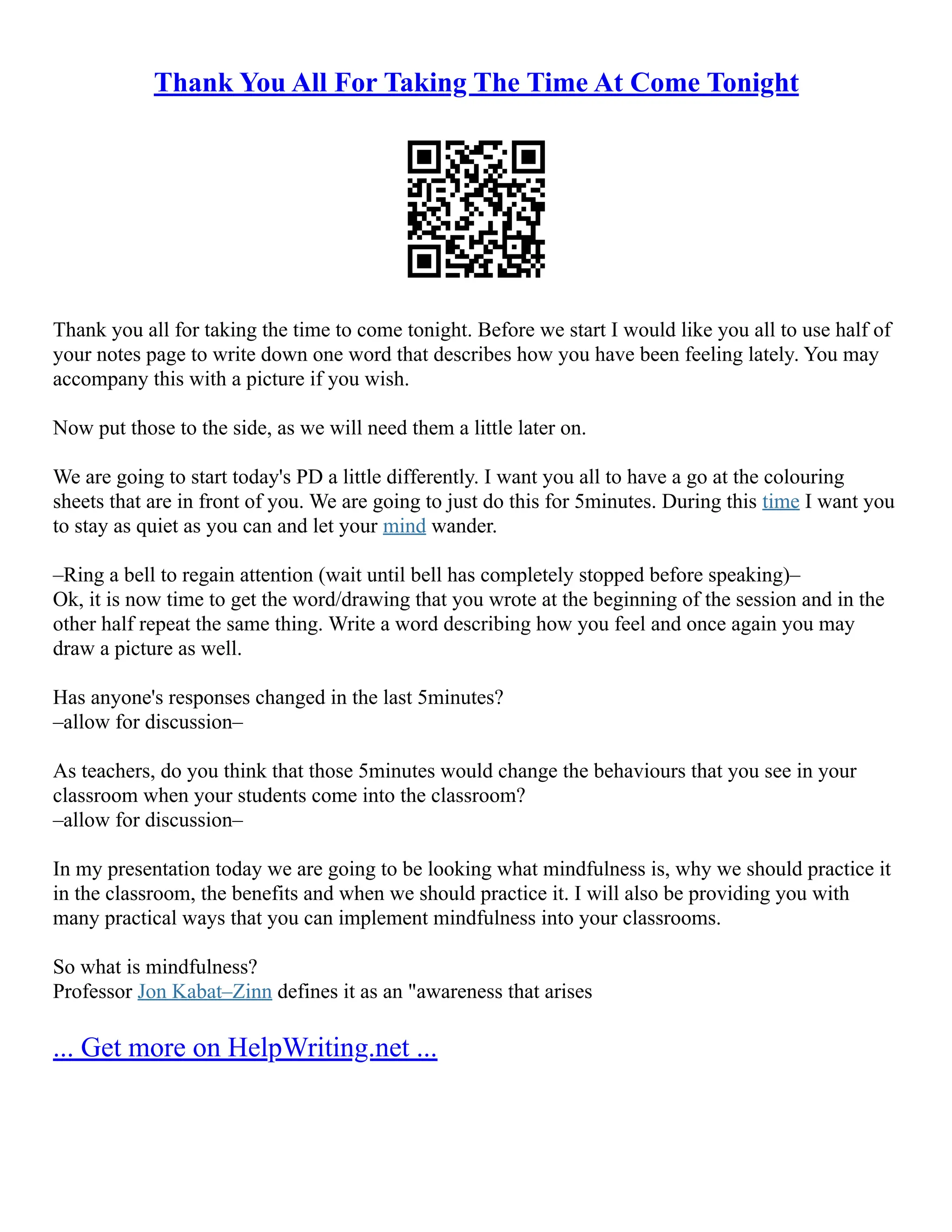 Thank You All For Taking The Time At Come Tonight
Thank you all for taking the time to come tonight. Before we start I would like you all to use half of
your notes page to write down one word that describes how you have been feeling lately. You may
accompany this with a picture if you wish.
Now put those to the side, as we will need them a little later on.
We are going to start today's PD a little differently. I want you all to have a go at the colouring
sheets that are in front of you. We are going to just do this for 5minutes. During this time I want you
to stay as quiet as you can and let your mind wander.
–Ring a bell to regain attention (wait until bell has completely stopped before speaking)–
Ok, it is now time to get the word/drawing that you wrote at the beginning of the session and in the
other half repeat the same thing. Write a word describing how you feel and once again you may
draw a picture as well.
Has anyone's responses changed in the last 5minutes?
–allow for discussion–
As teachers, do you think that those 5minutes would change the behaviours that you see in your
classroom when your students come into the classroom?
–allow for discussion–
In my presentation today we are going to be looking what mindfulness is, why we should practice it
in the classroom, the benefits and when we should practice it. I will also be providing you with
many practical ways that you can implement mindfulness into your classrooms.
So what is mindfulness?
Professor Jon Kabat–Zinn defines it as an "awareness that arises
... Get more on HelpWriting.net ...
 