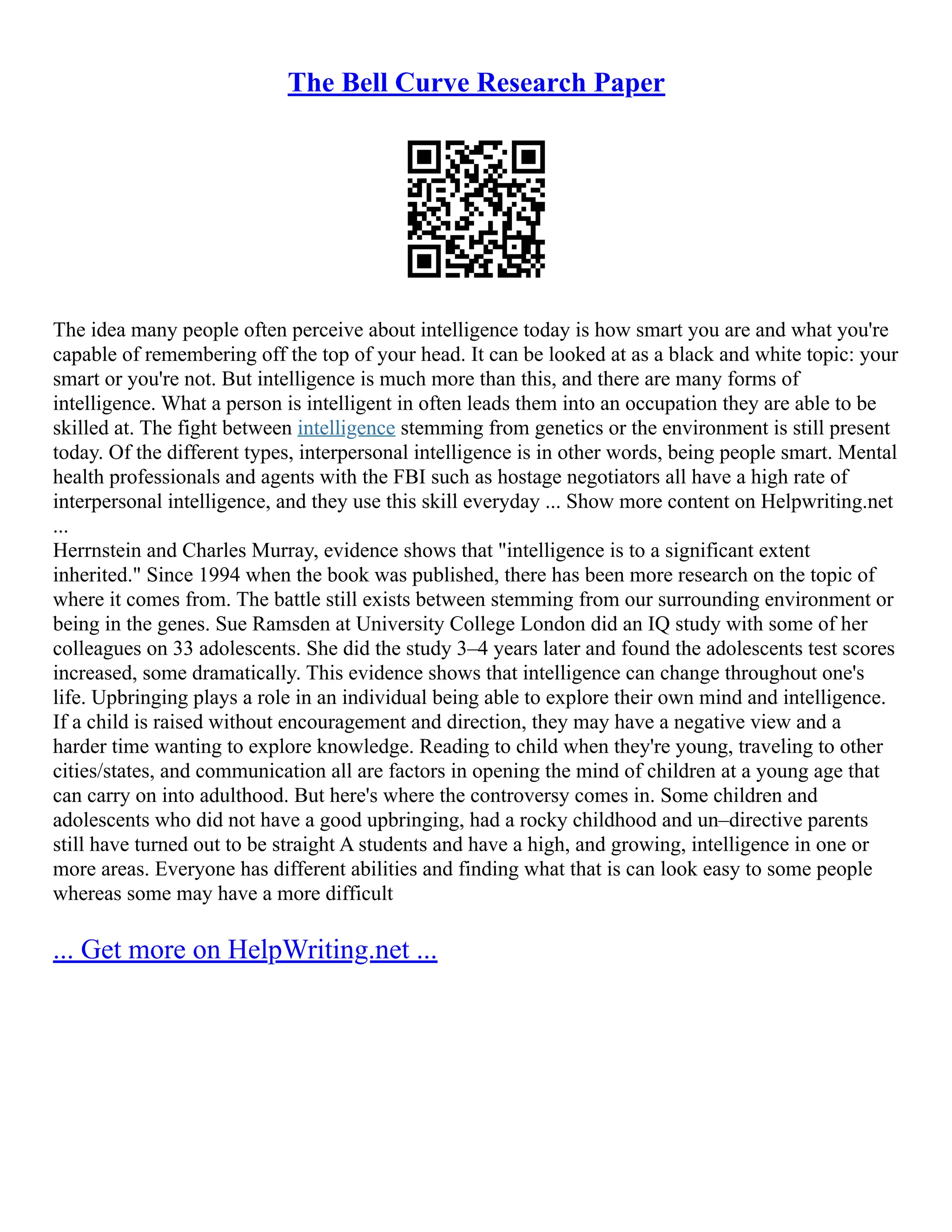 The Bell Curve Research Paper
The idea many people often perceive about intelligence today is how smart you are and what you're
capable of remembering off the top of your head. It can be looked at as a black and white topic: your
smart or you're not. But intelligence is much more than this, and there are many forms of
intelligence. What a person is intelligent in often leads them into an occupation they are able to be
skilled at. The fight between intelligence stemming from genetics or the environment is still present
today. Of the different types, interpersonal intelligence is in other words, being people smart. Mental
health professionals and agents with the FBI such as hostage negotiators all have a high rate of
interpersonal intelligence, and they use this skill everyday ... Show more content on Helpwriting.net
...
Herrnstein and Charles Murray, evidence shows that "intelligence is to a significant extent
inherited." Since 1994 when the book was published, there has been more research on the topic of
where it comes from. The battle still exists between stemming from our surrounding environment or
being in the genes. Sue Ramsden at University College London did an IQ study with some of her
colleagues on 33 adolescents. She did the study 3–4 years later and found the adolescents test scores
increased, some dramatically. This evidence shows that intelligence can change throughout one's
life. Upbringing plays a role in an individual being able to explore their own mind and intelligence.
If a child is raised without encouragement and direction, they may have a negative view and a
harder time wanting to explore knowledge. Reading to child when they're young, traveling to other
cities/states, and communication all are factors in opening the mind of children at a young age that
can carry on into adulthood. But here's where the controversy comes in. Some children and
adolescents who did not have a good upbringing, had a rocky childhood and un–directive parents
still have turned out to be straight A students and have a high, and growing, intelligence in one or
more areas. Everyone has different abilities and finding what that is can look easy to some people
whereas some may have a more difficult
... Get more on HelpWriting.net ...
 