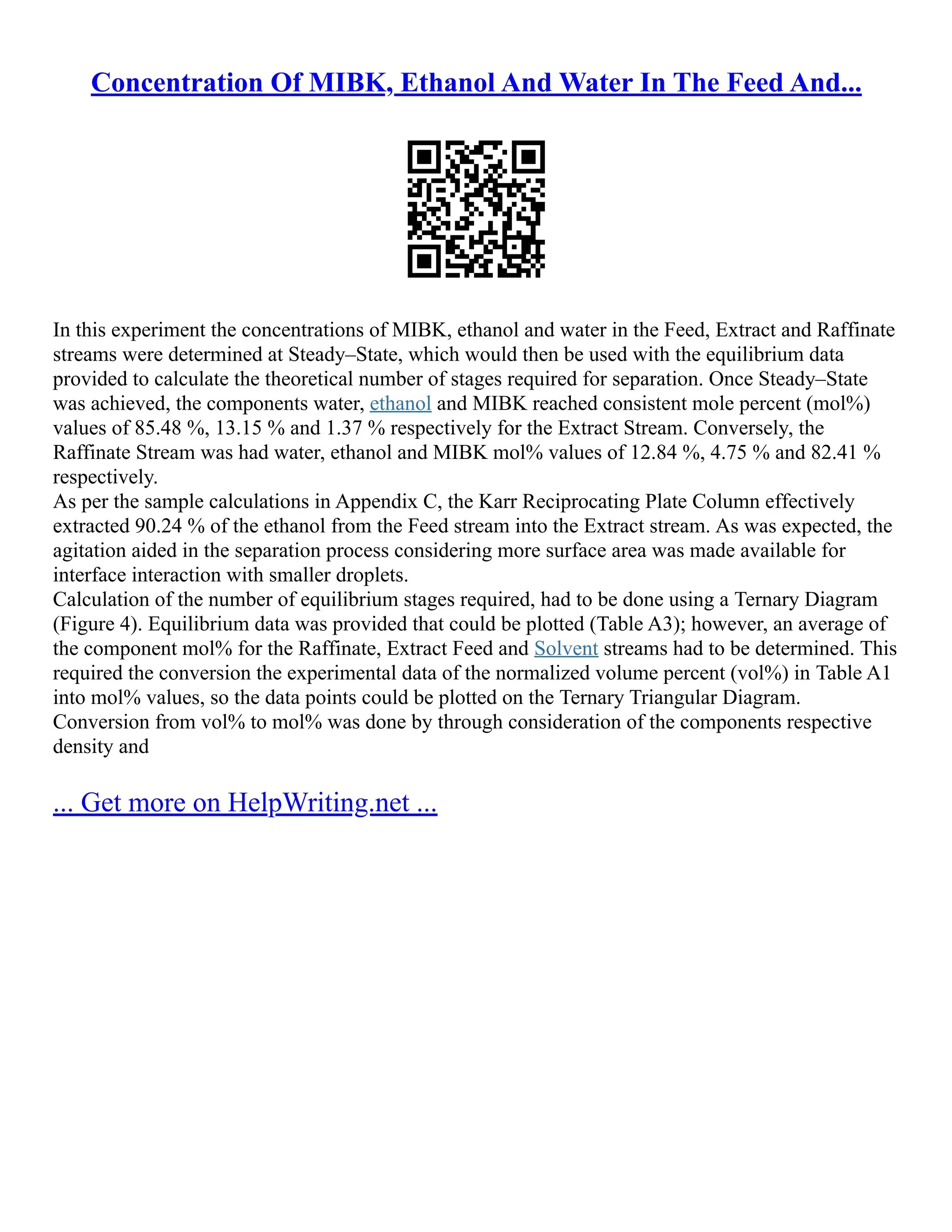 Concentration Of MIBK, Ethanol And Water In The Feed And...
In this experiment the concentrations of MIBK, ethanol and water in the Feed, Extract and Raffinate
streams were determined at Steady–State, which would then be used with the equilibrium data
provided to calculate the theoretical number of stages required for separation. Once Steady–State
was achieved, the components water, ethanol and MIBK reached consistent mole percent (mol%)
values of 85.48 %, 13.15 % and 1.37 % respectively for the Extract Stream. Conversely, the
Raffinate Stream was had water, ethanol and MIBK mol% values of 12.84 %, 4.75 % and 82.41 %
respectively.
As per the sample calculations in Appendix C, the Karr Reciprocating Plate Column effectively
extracted 90.24 % of the ethanol from the Feed stream into the Extract stream. As was expected, the
agitation aided in the separation process considering more surface area was made available for
interface interaction with smaller droplets.
Calculation of the number of equilibrium stages required, had to be done using a Ternary Diagram
(Figure 4). Equilibrium data was provided that could be plotted (Table A3); however, an average of
the component mol% for the Raffinate, Extract Feed and Solvent streams had to be determined. This
required the conversion the experimental data of the normalized volume percent (vol%) in Table A1
into mol% values, so the data points could be plotted on the Ternary Triangular Diagram.
Conversion from vol% to mol% was done by through consideration of the components respective
density and
... Get more on HelpWriting.net ...
 