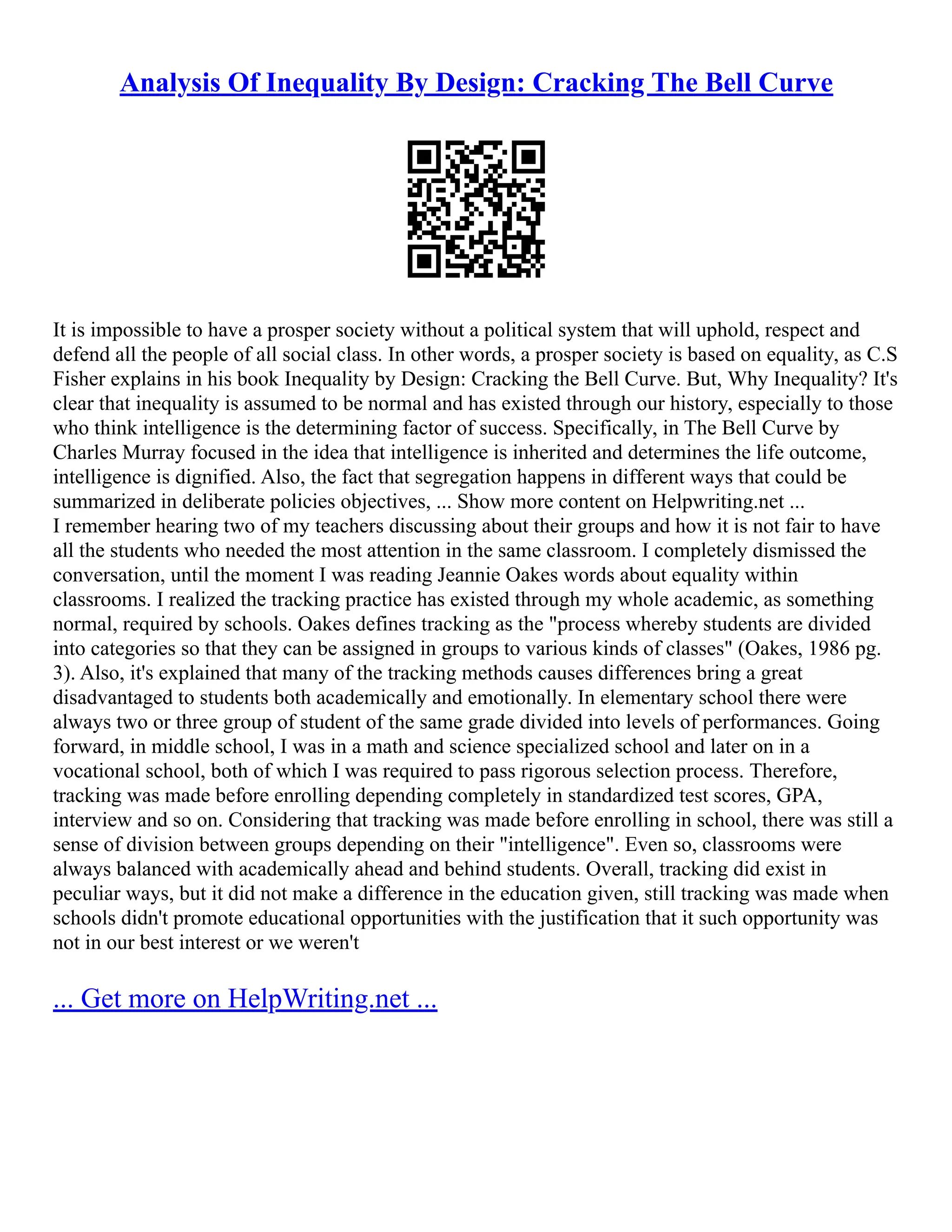 Analysis Of Inequality By Design: Cracking The Bell Curve
It is impossible to have a prosper society without a political system that will uphold, respect and
defend all the people of all social class. In other words, a prosper society is based on equality, as C.S
Fisher explains in his book Inequality by Design: Cracking the Bell Curve. But, Why Inequality? It's
clear that inequality is assumed to be normal and has existed through our history, especially to those
who think intelligence is the determining factor of success. Specifically, in The Bell Curve by
Charles Murray focused in the idea that intelligence is inherited and determines the life outcome,
intelligence is dignified. Also, the fact that segregation happens in different ways that could be
summarized in deliberate policies objectives, ... Show more content on Helpwriting.net ...
I remember hearing two of my teachers discussing about their groups and how it is not fair to have
all the students who needed the most attention in the same classroom. I completely dismissed the
conversation, until the moment I was reading Jeannie Oakes words about equality within
classrooms. I realized the tracking practice has existed through my whole academic, as something
normal, required by schools. Oakes defines tracking as the "process whereby students are divided
into categories so that they can be assigned in groups to various kinds of classes" (Oakes, 1986 pg.
3). Also, it's explained that many of the tracking methods causes differences bring a great
disadvantaged to students both academically and emotionally. In elementary school there were
always two or three group of student of the same grade divided into levels of performances. Going
forward, in middle school, I was in a math and science specialized school and later on in a
vocational school, both of which I was required to pass rigorous selection process. Therefore,
tracking was made before enrolling depending completely in standardized test scores, GPA,
interview and so on. Considering that tracking was made before enrolling in school, there was still a
sense of division between groups depending on their "intelligence". Even so, classrooms were
always balanced with academically ahead and behind students. Overall, tracking did exist in
peculiar ways, but it did not make a difference in the education given, still tracking was made when
schools didn't promote educational opportunities with the justification that it such opportunity was
not in our best interest or we weren't
... Get more on HelpWriting.net ...
 