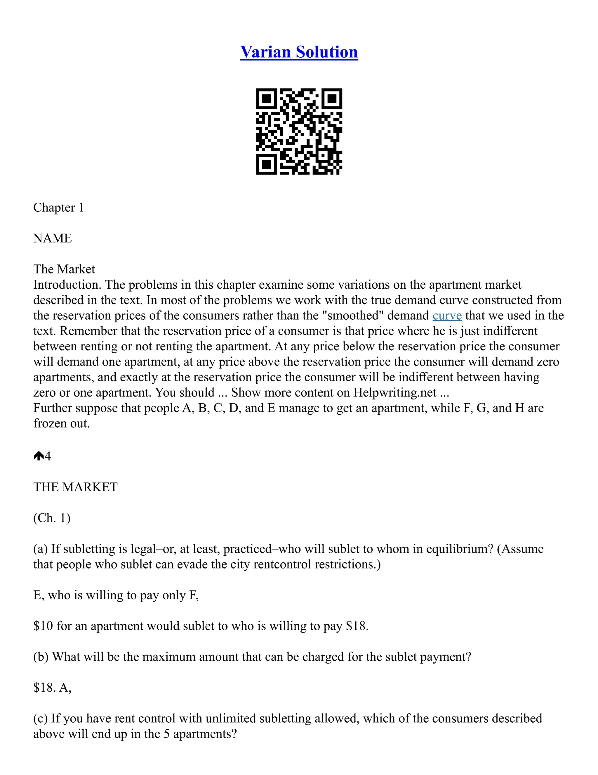 Varian Solution
Chapter 1
NAME
The Market
Introduction. The problems in this chapter examine some variations on the apartment market
described in the text. In most of the problems we work with the true demand curve constructed from
the reservation prices of the consumers rather than the "smoothed" demand curve that we used in the
text. Remember that the reservation price of a consumer is that price where he is just indiﬀerent
between renting or not renting the apartment. At any price below the reservation price the consumer
will demand one apartment, at any price above the reservation price the consumer will demand zero
apartments, and exactly at the reservation price the consumer will be indiﬀerent between having
zero or one apartment. You should ... Show more content on Helpwriting.net ...
Further suppose that people A, B, C, D, and E manage to get an apartment, while F, G, and H are
frozen out.
4
THE MARKET
(Ch. 1)
(a) If subletting is legal–or, at least, practiced–who will sublet to whom in equilibrium? (Assume
that people who sublet can evade the city rentcontrol restrictions.)
E, who is willing to pay only F,
$10 for an apartment would sublet to who is willing to pay $18.
(b) What will be the maximum amount that can be charged for the sublet payment?
$18. A,
(c) If you have rent control with unlimited subletting allowed, which of the consumers described
above will end up in the 5 apartments?
 