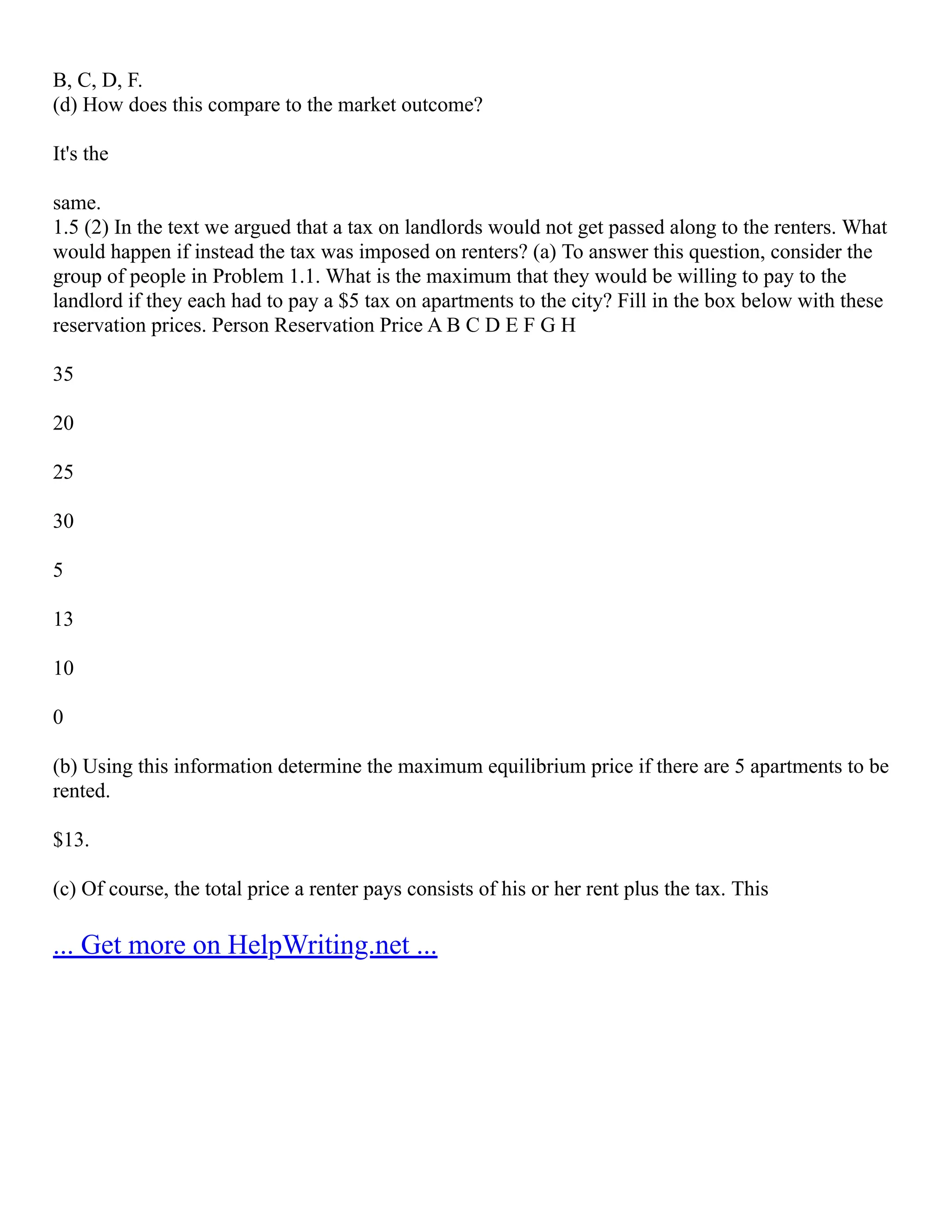 B, C, D, F.
(d) How does this compare to the market outcome?
It's the
same.
1.5 (2) In the text we argued that a tax on landlords would not get passed along to the renters. What
would happen if instead the tax was imposed on renters? (a) To answer this question, consider the
group of people in Problem 1.1. What is the maximum that they would be willing to pay to the
landlord if they each had to pay a $5 tax on apartments to the city? Fill in the box below with these
reservation prices. Person Reservation Price A B C D E F G H
35
20
25
30
5
13
10
0
(b) Using this information determine the maximum equilibrium price if there are 5 apartments to be
rented.
$13.
(c) Of course, the total price a renter pays consists of his or her rent plus the tax. This
... Get more on HelpWriting.net ...
 
