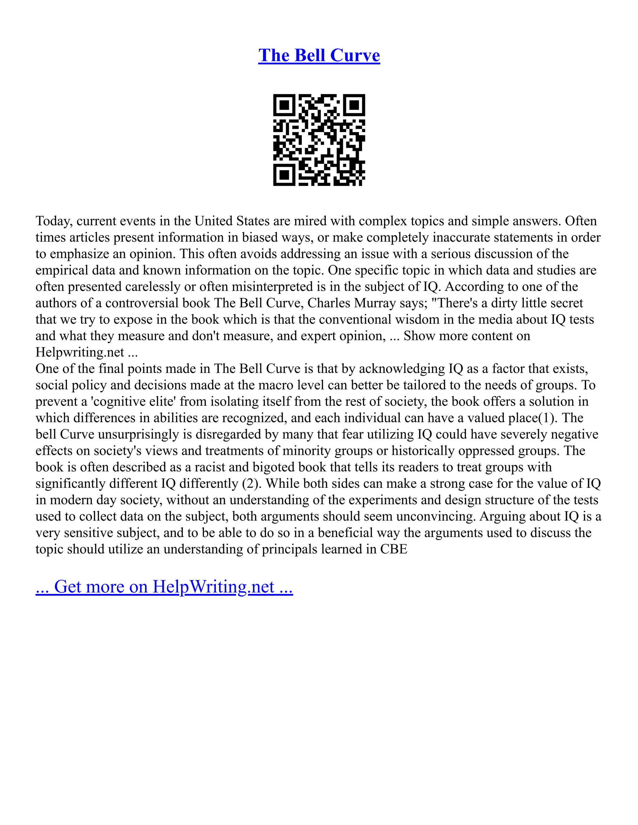 The Bell Curve
Today, current events in the United States are mired with complex topics and simple answers. Often
times articles present information in biased ways, or make completely inaccurate statements in order
to emphasize an opinion. This often avoids addressing an issue with a serious discussion of the
empirical data and known information on the topic. One specific topic in which data and studies are
often presented carelessly or often misinterpreted is in the subject of IQ. According to one of the
authors of a controversial book The Bell Curve, Charles Murray says; "There's a dirty little secret
that we try to expose in the book which is that the conventional wisdom in the media about IQ tests
and what they measure and don't measure, and expert opinion, ... Show more content on
Helpwriting.net ...
One of the final points made in The Bell Curve is that by acknowledging IQ as a factor that exists,
social policy and decisions made at the macro level can better be tailored to the needs of groups. To
prevent a 'cognitive elite' from isolating itself from the rest of society, the book offers a solution in
which differences in abilities are recognized, and each individual can have a valued place(1). The
bell Curve unsurprisingly is disregarded by many that fear utilizing IQ could have severely negative
effects on society's views and treatments of minority groups or historically oppressed groups. The
book is often described as a racist and bigoted book that tells its readers to treat groups with
significantly different IQ differently (2). While both sides can make a strong case for the value of IQ
in modern day society, without an understanding of the experiments and design structure of the tests
used to collect data on the subject, both arguments should seem unconvincing. Arguing about IQ is a
very sensitive subject, and to be able to do so in a beneficial way the arguments used to discuss the
topic should utilize an understanding of principals learned in CBE
... Get more on HelpWriting.net ...
 