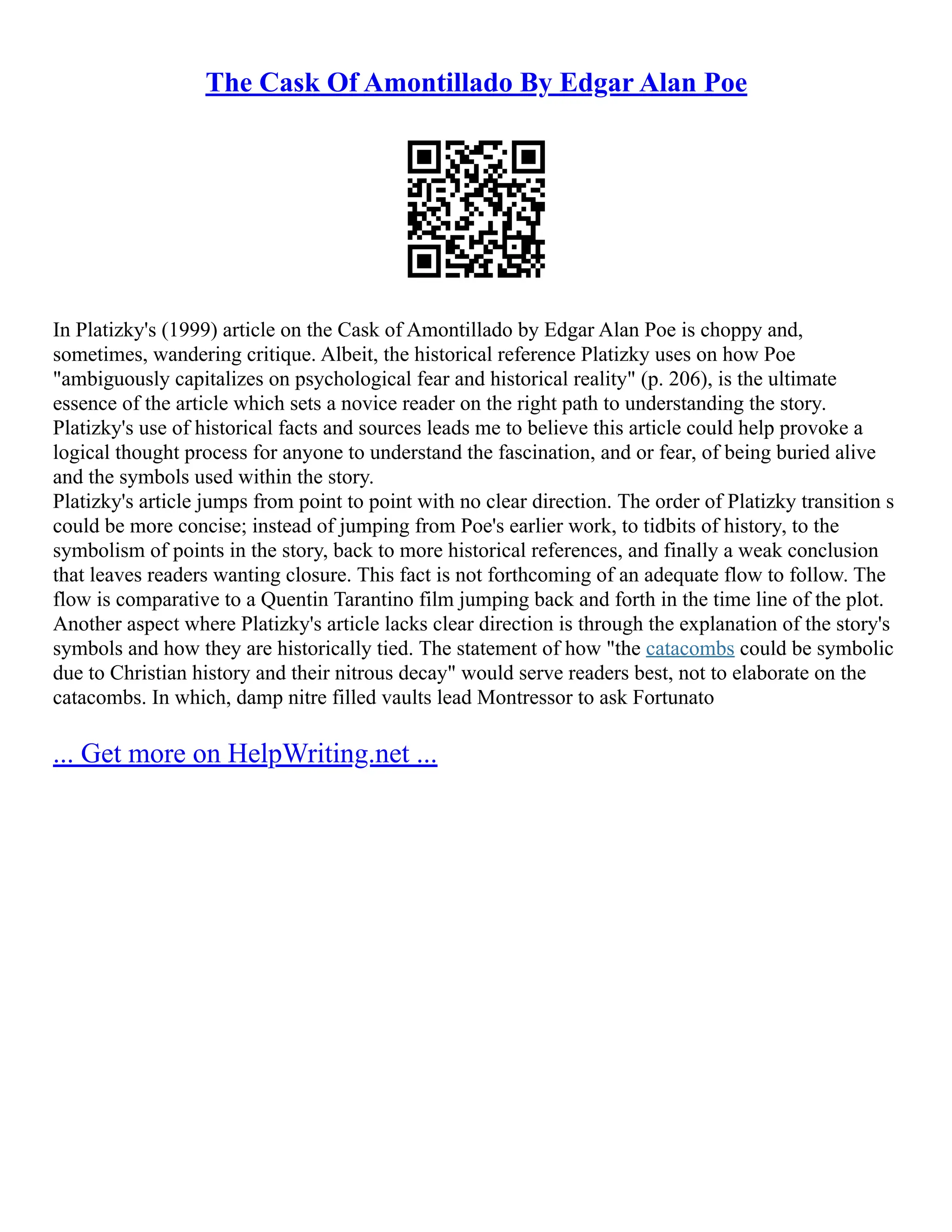 The Cask Of Amontillado By Edgar Alan Poe
In Platizky's (1999) article on the Cask of Amontillado by Edgar Alan Poe is choppy and,
sometimes, wandering critique. Albeit, the historical reference Platizky uses on how Poe
"ambiguously capitalizes on psychological fear and historical reality" (p. 206), is the ultimate
essence of the article which sets a novice reader on the right path to understanding the story.
Platizky's use of historical facts and sources leads me to believe this article could help provoke a
logical thought process for anyone to understand the fascination, and or fear, of being buried alive
and the symbols used within the story.
Platizky's article jumps from point to point with no clear direction. The order of Platizky transition s
could be more concise; instead of jumping from Poe's earlier work, to tidbits of history, to the
symbolism of points in the story, back to more historical references, and finally a weak conclusion
that leaves readers wanting closure. This fact is not forthcoming of an adequate flow to follow. The
flow is comparative to a Quentin Tarantino film jumping back and forth in the time line of the plot.
Another aspect where Platizky's article lacks clear direction is through the explanation of the story's
symbols and how they are historically tied. The statement of how "the catacombs could be symbolic
due to Christian history and their nitrous decay" would serve readers best, not to elaborate on the
catacombs. In which, damp nitre filled vaults lead Montressor to ask Fortunato
... Get more on HelpWriting.net ...
 