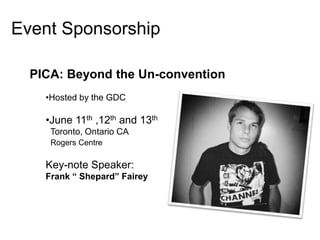 Event Sponsorship

  PICA: Beyond the Un-convention
    •Hosted by the GDC

    •June 11th ,12th and 13th
     Toronto, Ontario CA
     Rogers Centre

    Key-note Speaker:
    Frank “ Shepard” Fairey
 
