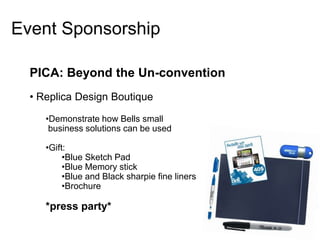 Event Sponsorship

  PICA: Beyond the Un-convention
  • Replica Design Boutique

     •Demonstrate how Bells small
      business solutions can be used

     •Gift:
          •Blue Sketch Pad
          •Blue Memory stick
          •Blue and Black sharpie fine liners
          •Brochure

     *press party*
 
