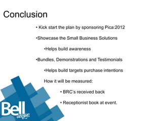 Conclusion
       • Kick start the plan by sponsoring Pica:2012

       •Showcase the Small Business Solutions

           •Helps build awareness

       •Bundles, Demonstrations and Testimonials

           •Helps build targets purchase intentions

           How it will be measured:

                   • BRC’s received back

                   • Receptionist book at event.
 
