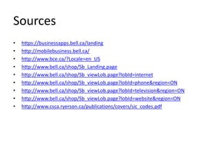 Sources
•   https://businessapps.bell.ca/landing
•   http://mobilebusiness.bell.ca/
•   http://www.bce.ca/?Locale=en_US
•   http://www.bell.ca/shop/Sb_Landing.page
•   http://www.bell.ca/shop/Sb_viewLob.page?lobId=internet
•   http://www.bell.ca/shop/Sb_viewLob.page?lobId=phone&region=ON
•   http://www.bell.ca/shop/Sb_viewLob.page?lobId=television&region=ON
•   http://www.bell.ca/shop/Sb_viewLob.page?lobId=website&region=ON
•   http://www.csca.ryerson.ca/publications/covers/sic_codes.pdf
 