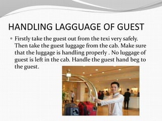 HANDLING LAGGUAGE OF GUEST
Firstly take the guest out from the texi very safely.
Then take the guest luggage from the cab. Make sure
that the luggage is handling properly . No luggage of
guest is left in the cab. Handle the guest hand beg to
the guest.
