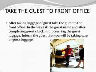 TAKE THE GUEST TO FRONT OFFICE
After taking luggage of guest take the guest to the
front office. In the way ask the guest name and after
completing guest check in process tag the guest
luggage. Inform the guest that you will be taking care
of guest luggage.