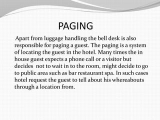 PAGING
Apart from luggage handling the bell desk is also
responsible for paging a guest. The paging is a system
of locating the guest in the hotel. Many times the in
house guest expects a phone call or a visitor but
decides not to wait in to the room, might decide to go
to public area such as bar restaurant spa. In such cases
hotel request the guest to tell about his whereabouts
through a location from.
 