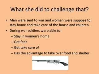 What she did to challenge that? Men were sent to war and women were suppose to stay home and take care of the house and children. During war soldiers were able to: Stay in women’s home Get feed Get take care of Has the advantage to take over food and shelter