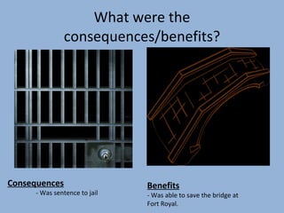 What were the consequences/benefits? Consequences - Was sentence to jail Benefits - Was able to save the bridge at Fort Royal.
