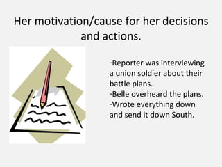 Her motivation/cause for her decisions and actions. Reporter was interviewing a union soldier about their battle plans. Belle overheard the plans. Wrote everything down and send it down South.