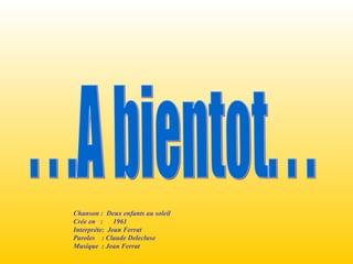 . . .A bientot. . .  Chanson :  Deux enfants au soleil  Crée en  :  1961 Interpréte:  Jean Ferrat Paroles  : Claude Delecluse Musique  : Jean Ferrat 