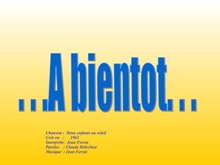 . . .A bientot. . .  Chanson :  Deux enfants au soleil  Crée en  :  1961 Interpréte:  Jean Ferrat Paroles  : Claude Delecluse Musique  : Jean Ferrat 