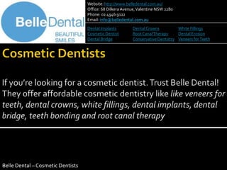 Website: http://www.belledental.com.au/
                                   Office: 68 Dilkera Avenue, Valentine NSW 2280
                                   Phone: 02 4946 9122
                                   Email: info@belledental.com.au
                                   Dental Implants        Dental Crowns          White Fillings
                                   Cosmetic Dentist       Root Canal Therapy     Dental Erosion
                                   Dental Bridge          Conservative Dentistry Veneers for Teeth




Belle Dental – Cosmetic Dentists
 