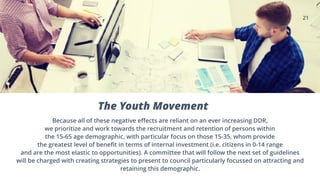 21
The Youth Movement
Because all of these negative effects are reliant on an ever increasing DDR,
we prioritize and work towards the recruitment and retention of persons within
the 15-65 age demographic, with particular focus on those 15-35, whom provide
the greatest level of benefit in terms of internal investment (i.e. citizens in 0-14 range
and are the most elastic to opportunities). A committee that will follow the next set of guidelines
will be charged with creating strategies to present to council particularly focussed on attracting and
retaining this demographic.
 