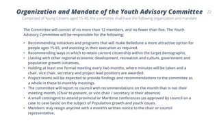 22Organization and Mandate of the Youth Advisory Committee
Comprised of Young Citizens aged 15-40, the committee shall have the following organization and mandate
The Committee will consist of no more than 12 members, and no fewer than five. The Youth
Advisory Committee will be responsible for the following:
• Recommending initiatives and programs that will make Belledune a more attractive option for
people ages 15-65, and assisting in their execution as required.
• Recommending ways in which to retain current citizenship within the target demographic.
• Liaising with other regional economic development, recreation and culture, government and
population growth initiatives.
• Holding at least one formal meeting every two months, where minutes will be taken and a
chair, vice chair, secretary and project lead positions are awarded.
• Project teams will be expected to provide findings and recommendations to the committee as
a whole in these bi-monthly meetings.
• The committee will report to council with recommendations on the month that is not their
meeting month, (Chair to present, or vice chair / secretary in their absence)
• A small contingent to attend provincial or Maritime conferences (as approved by council on a
case to case basis) on the subject of Population growth and youth issues.
• Members may resign anytime with a month’s written notice to the chair or council
representative.
 