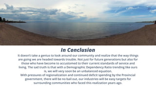 27
In Conclusion
It doesn’t take a genius to look around our community and realize that the way things
are going we are headed towards trouble. Not just for future generations but also for
those who have become to accustomed to their current standards of service and
living. The sad truth is that with a Demographic Dependency Ratio trending like ours
is, we will very soon be an unbalanced equation.
With pressures of regionalization and continued deficit spending by the Provincial
government, there will be no bail out, our industries will be easy targets for
surrounding communities who faced this realization years ago.
 