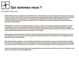 Qui sommes nous ?
www.belle-en-bijoux.com

    Belle-en Bijoux est un site dédié à toutes les femmes qui aiment les bijoux, qui aiment la mode mais qui savent ce que
    compter veut dire. Pour les aider nous avons imaginé une segmentation tout à fait subjective des motivations d’achat et
    tenté de proposer à chacune la ligne ou la marque la plus appropriée. Bien entendu, cette méthode n’a aucune
    vocation à se substituer au jugement de chacune mais veut simplement rendre hommage aux multiples facettes qui
    les rendent si séduisantes.


    Belle-en-Bijoux veut être un compagnon fidèle et parce que voulons accompagner longtemps nos clientes en toute
    tranquillité, nous avons décidé de travailler avec des professionnels reconnus du monde de la bijouterie-horlogerie.
    Leurs compétences nous permettent de proposer à longueur d’année des collections branchées, des nouveautés, des
    exclusivités sans jamais faire la moindre concession sur la qualité.


    Belle-en-Bijoux entend s’adresser à toutes les femmes indépendamment de la grosseur de leur porte-monnaie. C’est
    pour cette raison que nous avons serré nos coûts de structure au maximum et vous assurons les meilleurs prix et les
    promotions les plus intéressantes.


    Enfin, Belle-en-Bijoux garantit un service irréprochable digne de son ambition de devenir votre site de bijoux préféré.
    Pour cela, nous nous appuyons sur une organisation moderne et pointue qui privilégie les demandes de notre clientèle.
    Ainsi nous restons à votre disposition en permanence et nous nous engageons sur des temps de réponse très courts.


    Venez nous rejoindre sur Belle-en Bijoux pour partager notre amour de la mode et du bijou. Venez nous rejoindre, nous
    ferons tout pour que vous ne le regrettiez pas.
 