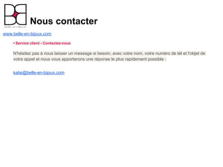 Nous contacter
www.belle-en-bijoux.com

    • Service client - Contactez-nous

    N'hésitez pas à nous laisser un message si besoin, avec votre nom, votre numéro de tél et l'objet de
    votre appel et nous vous apporterons une réponse le plus rapidement possible :


    katie@belle-en-bijoux.com
 