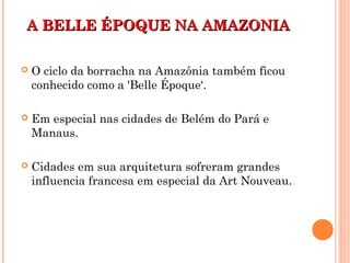 A BELLE ÉPOQUE NA AMAZONIAA BELLE ÉPOQUE NA AMAZONIA
 O ciclo da borracha na Amazônia também ficou
conhecido como a 'Belle Époque‘.
 Em especial nas cidades de Belém do Pará e
Manaus.
 Cidades em sua arquitetura sofreram grandes
influencia francesa em especial da Art Nouveau.
 