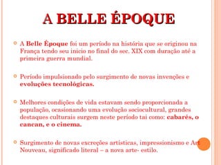 AA BELLE ÉPOQUEBELLE ÉPOQUE
 A Belle Époque foi um período na história que se originou na
França tendo seu inicio no final do sec. XIX com duração até a
primeira guerra mundial.
 Período impulsionado pelo surgimento de novas invenções e
evoluções tecnológicas.
 Melhores condições de vida estavam sendo proporcionada a
população, ocasionando uma evolução sociocultural, grandes
destaques culturais surgem neste período tai como: cabarés, o
cancan, e o cinema.
 Surgimento de novas excreções artísticas, impressionismo e Art
Nouveau, significado literal – a nova arte- estilo.
 