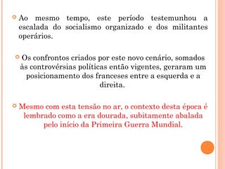  Ao mesmo tempo, este período testemunhou a
escalada do socialismo organizado e dos militantes
operários.
 Os confrontos criados por este novo cenário, somados
às controvérsias políticas então vigentes, geraram um
posicionamento dos franceses entre a esquerda e a
direita.
 Mesmo com esta tensão no ar, o contexto desta época é
lembrado como a era dourada, subitamente abalada
pelo início da Primeira Guerra Mundial.
 