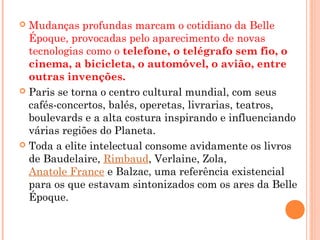  Mudanças profundas marcam o cotidiano da Belle
Époque, provocadas pelo aparecimento de novas
tecnologias como o telefone, o telégrafo sem fio, o
cinema, a bicicleta, o automóvel, o avião, entre
outras invenções.
 Paris se torna o centro cultural mundial, com seus
cafés-concertos, balés, operetas, livrarias, teatros,
boulevards e a alta costura inspirando e influenciando
várias regiões do Planeta.
 Toda a elite intelectual consome avidamente os livros
de Baudelaire, Rimbaud, Verlaine, Zola, 
Anatole France e Balzac, uma referência existencial
para os que estavam sintonizados com os ares da Belle
Époque.
 