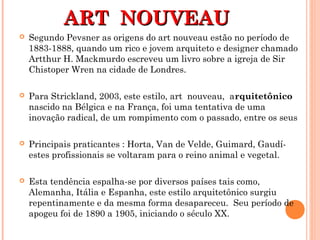 ART NOUVEAUART NOUVEAU
 Segundo Pevsner as origens do art nouveau estão no período de
1883-1888, quando um rico e jovem arquiteto e designer chamado
Artthur H. Mackmurdo escreveu um livro sobre a igreja de Sir
Chistoper Wren na cidade de Londres.
 Para Strickland, 2003, este estilo, art nouveau, arquitetônico
nascido na Bélgica e na França, foi uma tentativa de uma
inovação radical, de um rompimento com o passado, entre os seus
 Principais praticantes : Horta, Van de Velde, Guimard, Gaudí-
estes profissionais se voltaram para o reino animal e vegetal.
 Esta tendência espalha-se por diversos países tais como,
Alemanha, Itália e Espanha, este estilo arquitetônico surgiu
repentinamente e da mesma forma desapareceu. Seu período de
apogeu foi de 1890 a 1905, iniciando o século XX.
 