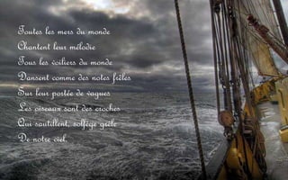 Toutes les mers du monde Chantent leur mélodie Tous les voiliers du monde Dansent comme des notes frêles Sur leur portée de vagues Les oiseaux sont des croches Qui sautillent, solfège grêle De notre ciel.
