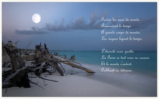 Toutes les mers du monde
Remontent le temps
A grands coups de marées.
Les vagues lapent le temps,
L'éternité nous guette.
La Terre se tait sous sa caresse
Et le monde s'endort,
Oubliant sa détresse.