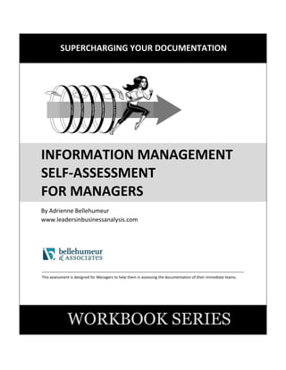 SUPERCHARGING YOUR DOCUMENTATION
1
INFORMATION MANAGEMENT
SELF-ASSESSMENT
FOR MANAGERS
By Adrienne Bellehumeur
www.leadersinbusinessanalysis.com
This booklet provides an Information Management Self-Assessment for Managers. This is considered to be a quick
review designed to cover key areas. This assessment is recommended to be performed quarterly by all Managers
with responsibilities over documentation for their respective team members. Through performing this assessment
regularly, Managers will see many benefits including improved understanding and tracking of their documents, in
addition to regular and continuous improvement over their information management practices.
WORKBOOK SERIES
7
7
 