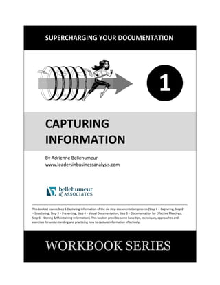 SUPERCHARGING YOUR DOCUMENTATION
1
CAPTURING
INFORMATION
By Adrienne Bellehumeur
www.leadersinbusinessanalysis.com
This booklet covers Step 1 Capturing Information of the five-step documentation process (Step 1 – Capturing
Information, Step 2 – Structuring Information, Step 3 – Presenting Information, Step 4 –Communicating Information,
Step 5 – Storing and Maintaining Information). This booklet provides some basic tips, techniques, approaches and
exercises for understanding and practicing how to capture information effectively.
WORKBOOK SERIES
1
 