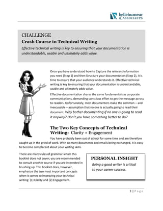 1 | P a g e
CHALLENGE
Crash Course in Technical Writing
Effective technical writing is key to ensuring that your documentation is
understandable, usable and ultimately adds value.
Once you have understood how to Capture the relevant information
you need (Step 1) and then Structure your documentation (Step 2), it is
time to ensure that your audience understands it. Effective technical
writing is key to ensuring that your documentation is understandable,
usable and ultimately adds value.
Effective documentation shares the same fundamentals as corporate
communications, demanding conscious effort to get the message across
to readers. Unfortunately, most documenters make the common – and
inexcusable – assumption that no one is actually going to read their
document. Why bother documenting if no one is going to read
it anyway? Don’t you have something better to do?
The Two Key Concepts of Technical
Writing: Clarity + Engagement
You have probably been out of school for some time and are therefore
caught up in the grind of work. With so many documents and emails being exchanged, it is easy
to become complacent about your writing skills.
There are many rules of grammar which this
booklet does not cover; you are recommended
to consult another source if you are interested in
brushing up. This booklet does, however,
emphasize the two most important concepts
when it comes to improving your technical
writing: (1) Clarity and (2) Engagement.
PERSONAL INSIGHT
Being a good writer is critical
to your career success.
 