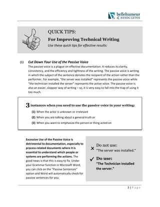 3 | P a g e
QUICK TIPS:
For Improving Technical Writing
Use these quick tips for effective results:
(1) Cut Down Your Use of the Passive Voice
The passive voice is a plague on effective documentation. It reduces its clarity,
consistency, and the efficiency and tightness of the writing. The passive voice is writing
in which the subject of the sentence denotes the recipient of the action rather than the
performer. For example, “the server was installed” represents the passive voice while
“the technician installed the server” represents the active voice. The passive voice is
also an easier, sloppier way of writing – so, it is very easy to fall into the trap of using it
too much.
3instances when you need to use the passive voice in your writing:
(1) When the actor is unknown or irrelevant
(2) When you are talking about a general truth or
(3) When you want to emphasize the person or thing acted on
Excessive Use of the Passive Voice is
detrimental to documentation, especially to
process-related documents where it is
essential to understand which people or
systems are performing the actions. The
good news is that this is easy to fix. Under
your Grammar function in Microsoft Word,
you can click on the “Passive Sentences”
option and Word will automatically check for
passive sentences for you.


Do not use:
“The server was installed.”
 Do use:
“The Technician installed
the server.”
 