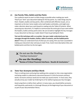 4 | P a g e
(2) Use Punchy Titles, Bullets and Key Points
Your audience wants to exert as little energy as possible when reading your work.
They’ll just “skim” your document looking for the key points. So, make things easy for
them. Headers, bullets and key points, often combined with effective visuals, are as
important as the text. Some readers only read headers and bullets, and might even
make a decision about your work based on reading only the Table of Contents. When
assessing your document, it’s helpful to communicate the entire gist of your work within
the headers, bullets and key points alone. Be sure to bold or highlight the key messages
in your document so that your reader doesn’t have to go looking for them.
Test out this technique with a co-worker. Can your reader understand your key
messages through the headers, bullets, table of contents, and the bolded points
alone? If they can understand most of what you are saying, then you have succeeded in
making your document clear and easy to read. If not, invent more descriptive titles and
bolded points and then try the test again.
Do not use the Heading:
“Interface Conclusions”

Do use the Heading:
“Review of Critical Financial Interfaces: Results & Conclusions.”
(3) Tame Your Acronyms and Buzz Words
There is nothing more confusing than walking onto a project or into a new organization
and being unable to understand a document because it is full of acronyms and buzz
words. Acronyms and buzz words do not make you sound smarter. In most cases, they
actually annoy your reader by hindering his or her ability to grasp your key messages.
Avoid using them or define them upfront. In many cases, you should define acronyms
and frequently used words in a thorough Glossary at the beginning of your document or
as part of your documentation library.
 