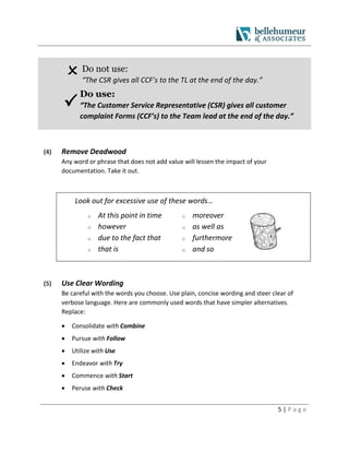 5 | P a g e
Do not use:
“The CSR gives all CCF’s to the TL at the end of the day.”

Do use:
“The Customer Service Representative (CSR) gives all customer
complaint Forms (CCF’s) to the Team lead at the end of the day.”
(4) Remove Deadwood
Any word or phrase that does not add value will lessen the impact of your
documentation. Take it out.
Look out for excessive use of these words…
o At this point in time
o however
o due to the fact that
o that is
o moreover
o as well as
o furthermore
o and so
(5) Use Clear Wording
Be careful with the words you choose. Use plain, concise wording and steer clear of
verbose language. Here are commonly used words that have simpler alternatives.
Replace:
 Consolidate with Combine
 Pursue with Follow
 Utilize with Use
 Endeavor with Try
 Commence with Start
 Peruse with Check
 