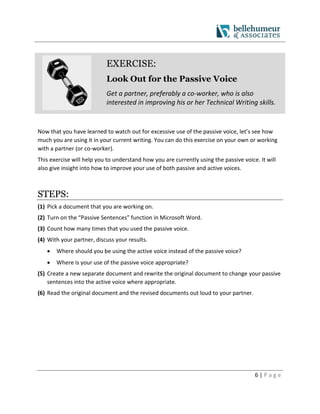6 | P a g e
EXERCISE:
Look Out for the Passive Voice
Get a partner, preferably a co-worker, who is also
interested in improving his or her Technical Writing skills.
Now that you have learned to watch out for excessive use of the passive voice, let’s see how
much you are using it in your current writing. You can do this exercise on your own or working
with a partner (or co-worker).
This exercise will help you to understand how you are currently using the passive voice. It will
also give insight into how to improve your use of both passive and active voices.
STEPS:
(1) Pick a document that you are working on.
(2) Turn on the “Passive Sentences” function in Microsoft Word.
(3) Count how many times that you used the passive voice.
(4) With your partner, discuss your results.
 Where should you be using the active voice instead of the passive voice?
 Where is your use of the passive voice appropriate?
(5) Create a new separate document and rewrite the original document to change your passive
sentences into the active voice where appropriate.
(6) Read the original document and the revised documents out loud to your partner.
 