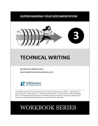 SUPERCHARGING YOUR DOCUMENTATION
1
TECHNICAL WRITING
By Adrienne Bellehumeur
www.leadersinbusinessanalysis.com
This booklet is part of Step 3 Presenting of the five-step documentation process (Step 1 – Capturing Information,
Step 2 – Structuring Information, Step 3 – Presenting Information, Step 4 –Communicating Information, Step 5 –
Storing and Maintaining Information). This booklet provides some basic tips, techniques, approaches and exercises
for understanding and practicing effective technical writing.
WORKBOOK SERIES
3
 