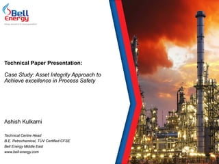 Technical Paper Presentation:
Case Study: Asset Integrity Approach to
Achieve excellence in Process Safety
Ashish Kulkarni
Technical Centre Head
B.E. Petrochemical, TUV Certified CFSE
Bell Energy Middle East
www.bell-energy.com
Energy assurance for future generations
 