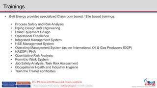 Energy assurance for future generations
 Process Conceptualization  Safety Engineering  Asset Integrity Management  Environment & Sustainability
Trainings
• Bell Energy provides specialized Classroom based / Site based trainings:
• Process Safety and Risk Analysis
• Piping Design and Engineering
• Plant Equipment Design
• Operational Excellence
• Integrated Management System
• HSE Management System
• Operating Management System (as per International Oil & Gas Producers IOGP)
• HAZOP / PHA
• Quantitative Risk Analysis
• Permit to Work System
• Job Safety Analysis, Task Risk Assessment
• Occupational Health and Industrial Hygiene
• Train the Trainer certificates
Over 150 clients with 800 successful projects worldwide
 