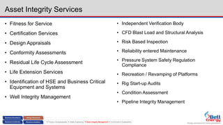 Energy assurance for future generations
 Process Conceptualization  Safety Engineering  Asset Integrity Management  Environment & Sustainability
Asset Integrity Services
• Fitness for Service
• Certification Services
• Design Appraisals
• Conformity Assessments
• Residual Life Cycle Assessment
• Life Extension Services
• Identification of HSE and Business Critical
Equipment and Systems
• Well Integrity Management
• Independent Verification Body
• CFD Blast Load and Structural Analysis
• Risk Based Inspection
• Reliability entered Maintenance
• Pressure System Safety Regulation
Compliance
• Recreation / Revamping of Platforms
• Rig Start-up Audits
• Condition Assessment
• Pipeline Integrity Management
 