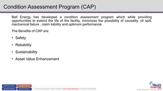Energy assurance for future generations
 Process Conceptualization  Safety Engineering  Asset Integrity Management  Environment & Sustainability
Condition Assessment Program (CAP)
Bell Energy has developed a condition assessment program which while providing
opportunities to extend the life of the facility, minimizes the possibility of causality, oil spill,
mechanical failure , claim liability and optimum performance.
The Benefits of CAP are:
• Safety
• Reliability
• Sustainability
• Asset Value Enhancement
 