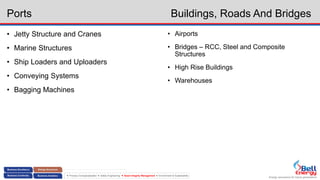 Energy assurance for future generations
 Process Conceptualization  Safety Engineering  Asset Integrity Management  Environment & Sustainability
Ports Buildings, Roads And Bridges
• Jetty Structure and Cranes
• Marine Structures
• Ship Loaders and Uploaders
• Conveying Systems
• Bagging Machines
• Airports
• Bridges – RCC, Steel and Composite
Structures
• High Rise Buildings
• Warehouses
 