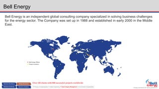 Energy assurance for future generations
 Process Conceptualization  Safety Engineering  Asset Integrity Management  Environment & Sustainability
Bell Energy
Bell Energy is an independent global consulting company specialized in solving business challenges
for the energy sector. The Company was set up in 1988 and established in early 2000 in the Middle
East.
Over 150 clients with 800 successful projects worldwide
 